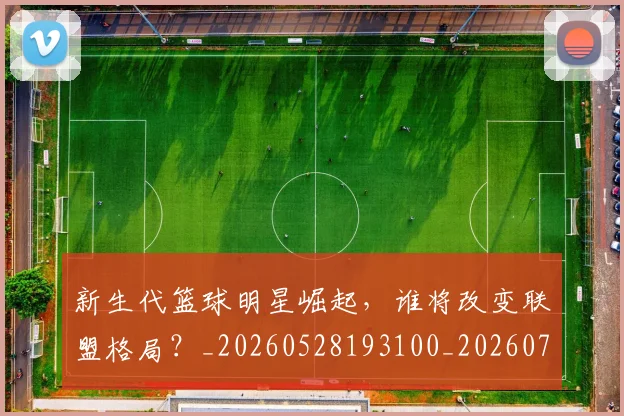 新生代篮球明星崛起，谁将改变联盟格局？_20260528193100_20260707020932