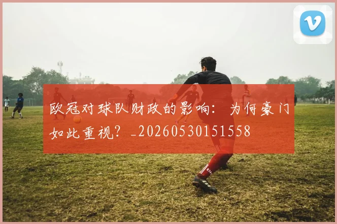 欧冠对球队财政的影响:为何豪门如此重视?_20260530151558