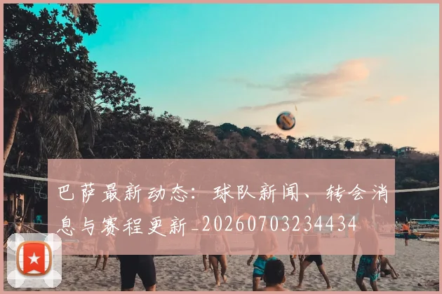 巴萨最新动态：球队新闻、转会消息与赛程更新_20260703234434