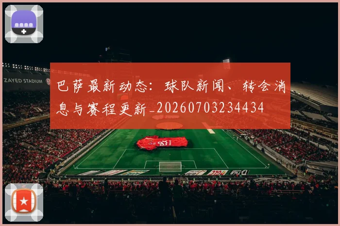 巴萨最新动态:球队新闻、转会消息与赛程更新_20260703234434
