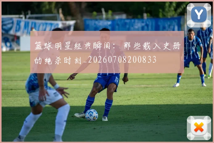 篮球明星经典瞬间：那些载入史册的绝杀时刻_20260708200833