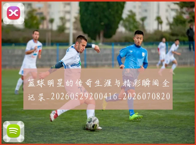 篮球明星的传奇生涯与精彩瞬间全记录_20260529200416_20260708200446