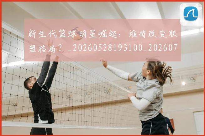 新生代篮球明星崛起，谁将改变联盟格局？_20260528193100_20260707020932_20260731171325