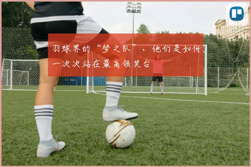 羽球界的“梦之队”，他们是如何一次次站在最高领奖台