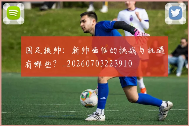 国足换帅:新帅面临的挑战与机遇有哪些?_20260703223910