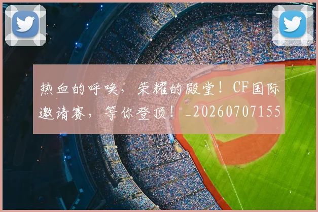 热血的呼唤，荣耀的殿堂！CF国际邀请赛，等你登顶！_20260707155117