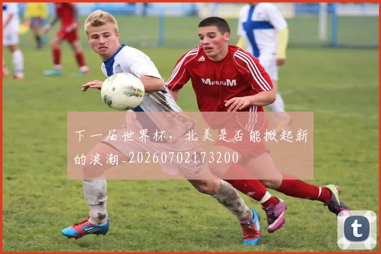 下一届世界杯,北美是否能掀起新的浪潮_20260702173200