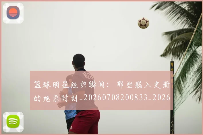篮球明星经典瞬间:那些载入史册的绝杀时刻_20260708200833_20260803141839