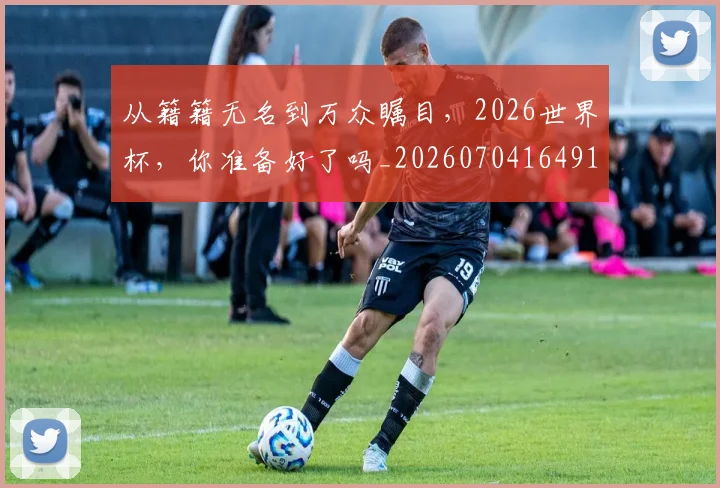 从籍籍无名到万众瞩目，2026世界杯，你准备好了吗_20260704164911
