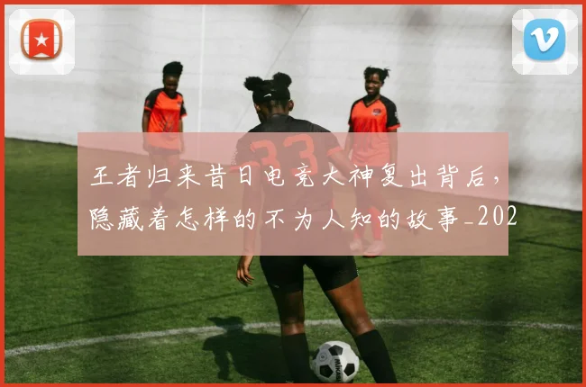 王者归来昔日电竞大神复出背后,隐藏着怎样的不为人知的故事_20260708191339