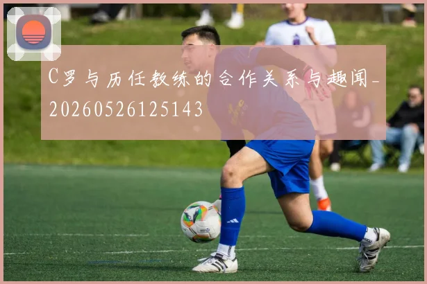 C罗与历任教练的合作关系与趣闻_20260526125143
