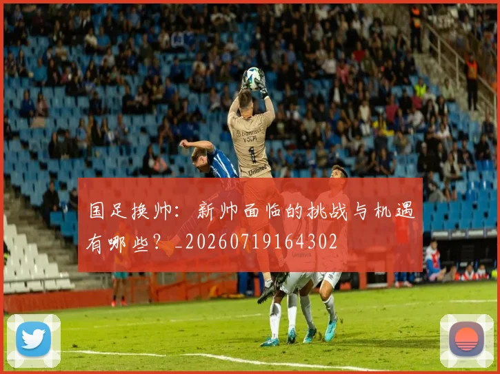 国足换帅:新帅面临的挑战与机遇有哪些?_20260719164302