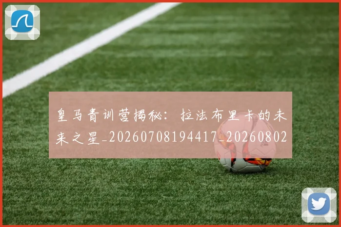 皇马青训营揭秘：拉法布里卡的未来之星_20260708194417_20260802163755