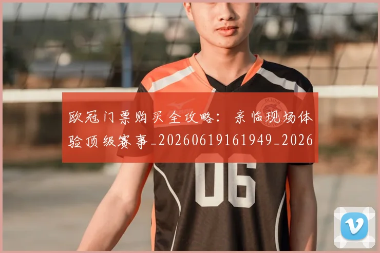 欧冠门票购买全攻略：亲临现场体验顶级赛事_20260619161949_20260707151957