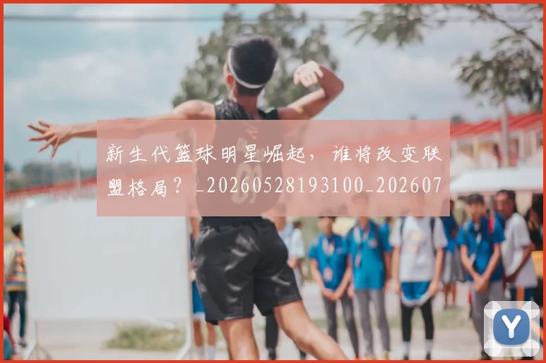 新生代篮球明星崛起，谁将改变联盟格局？_20260528193100_20260707020932