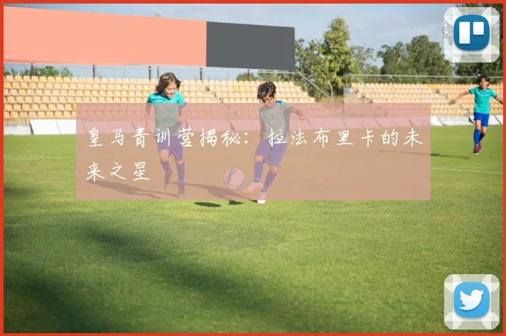 皇马青训营揭秘：拉法布里卡的未来之星