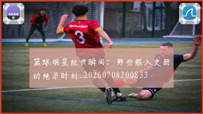 篮球明星经典瞬间：那些载入史册的绝杀时刻_20260708200833
