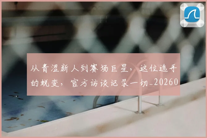 从青涩新人到赛场巨星,这位选手的蜕变,官方访谈记录一切_20260718002625