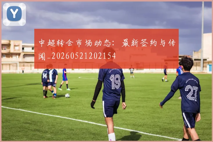 中超转会市场动态:最新签约与传闻_20260521202154