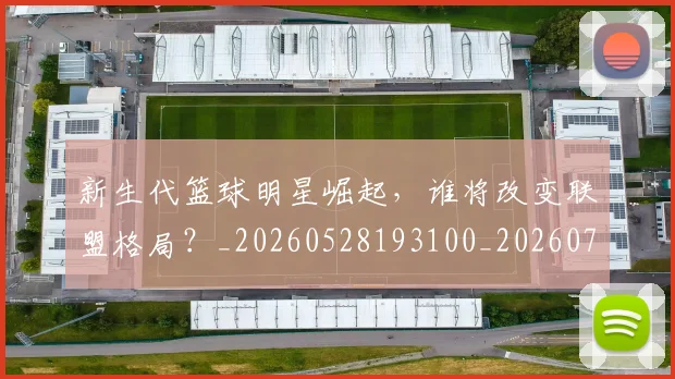 新生代篮球明星崛起,谁将改变联盟格局?_20260528193100_20260707020932_20260731171325