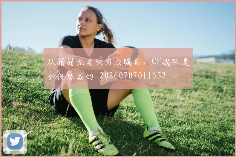 从籍籍无名到万众瞩目,CF战队是如何炼成的_20260707011632