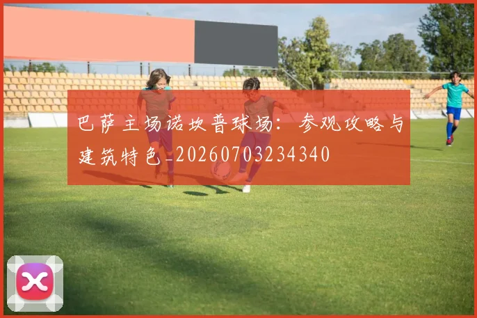 巴萨主场诺坎普球场：参观攻略与建筑特色_20260703234340