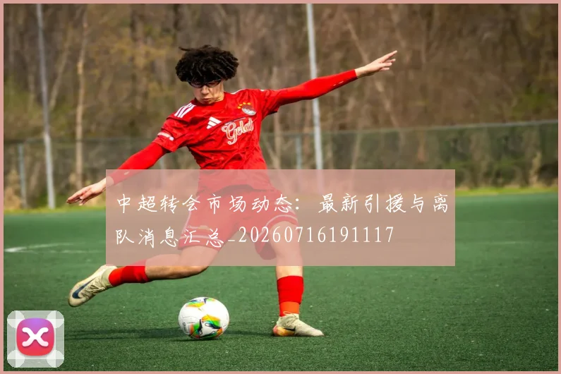 中超转会市场动态:最新引援与离队消息汇总_20260716191117
