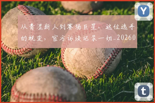 从青涩新人到赛场巨星，这位选手的蜕变，官方访谈记录一切_20260704165227