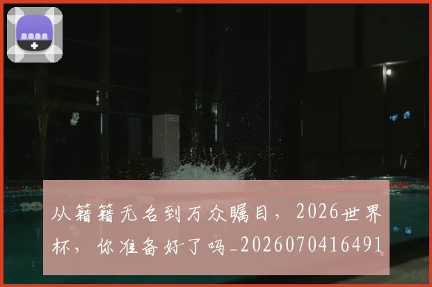 从籍籍无名到万众瞩目,2026世界杯,你准备好了吗_20260704164911